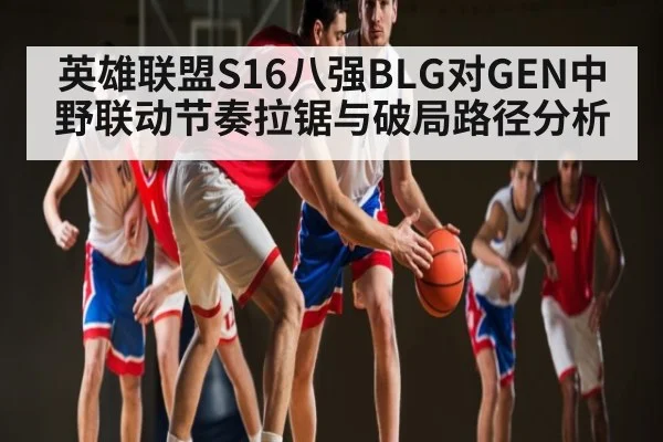 英雄联盟S16八强BLG对GEN中野联动节奏拉锯与破局路径分析