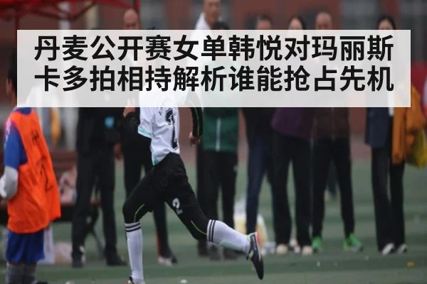 丹麦公开赛女单韩悦对玛丽斯卡多拍相持解析谁能抢占先机