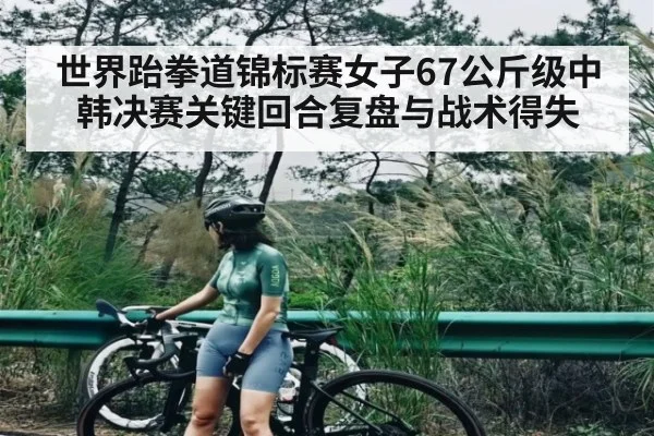 世界跆拳道锦标赛女子67公斤级中韩决赛关键回合复盘与战术得失