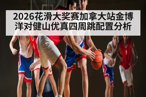 2026花滑大奖赛加拿大站金博洋对健山优真四周跳配置分析